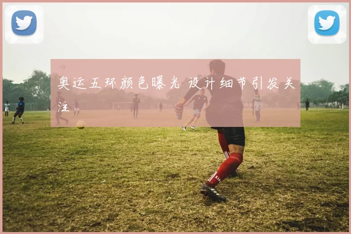 奥运五环颜色曝光 设计细节引发关注