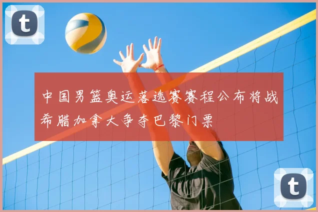 中国男篮奥运落选赛赛程公布将战希腊加拿大争夺巴黎门票