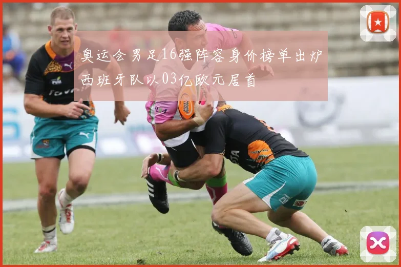 奥运会男足16强阵容身价榜单出炉西班牙队以03亿欧元居首