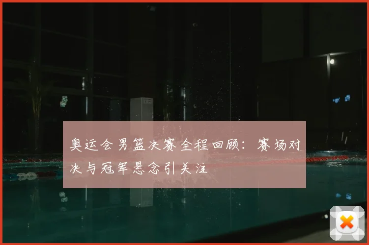 奥运会男篮决赛全程回顾:赛场对决与冠军悬念引关注