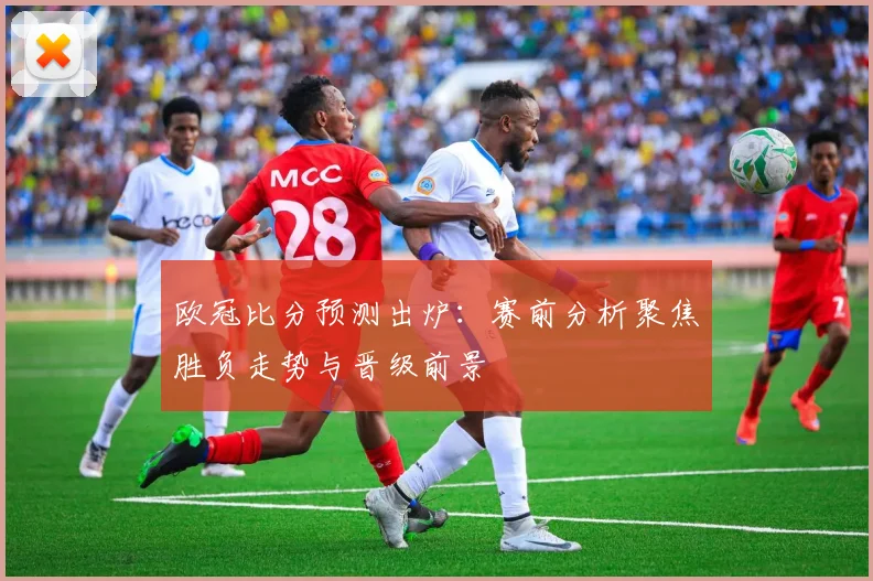 欧冠比分预测出炉:赛前分析聚焦胜负走势与晋级前景