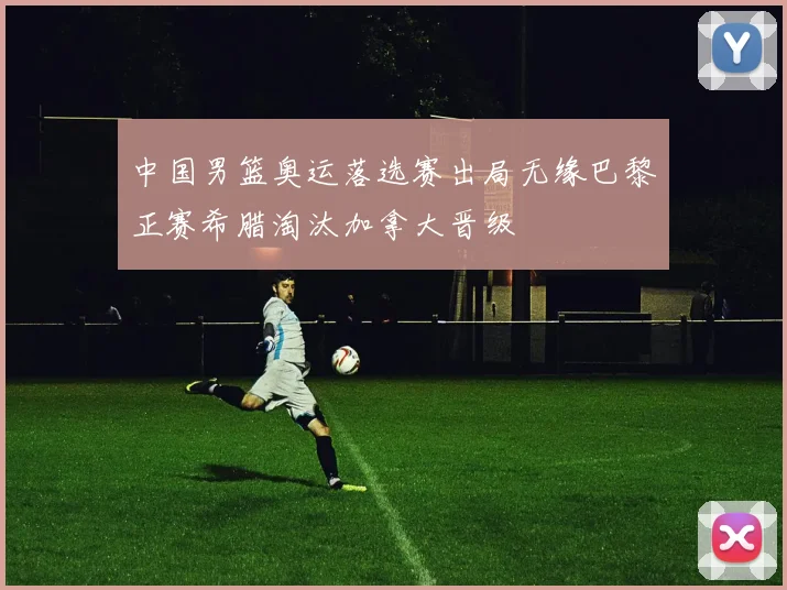 中国男篮奥运落选赛出局无缘巴黎正赛希腊淘汰加拿大晋级