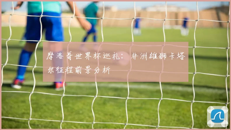 摩洛哥世界杯巡礼:非洲雄狮卡塔尔征程前景分析