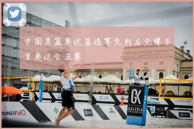 中国男篮奥运落选赛失利后无缘东京奥运会正赛