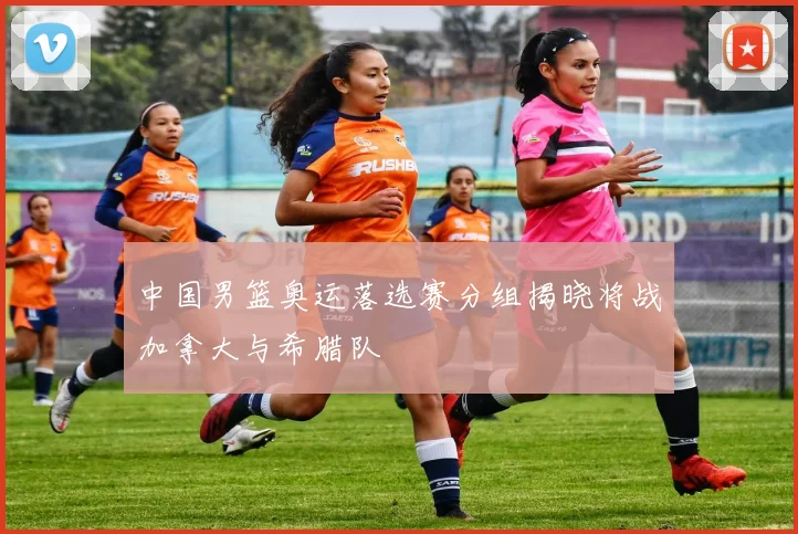 中国男篮奥运落选赛分组揭晓将战加拿大与希腊队