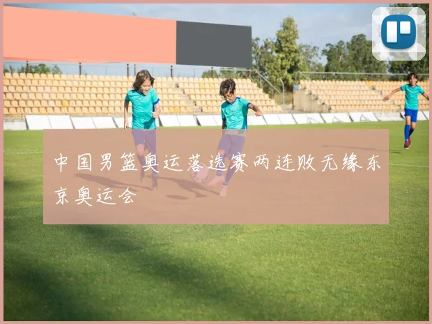中国男篮奥运落选赛两连败无缘东京奥运会