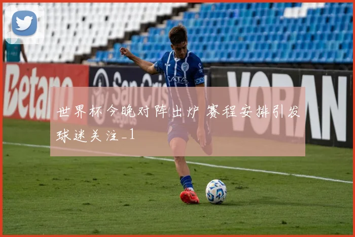 世界杯今晚对阵出炉 赛程安排引发球迷关注_1