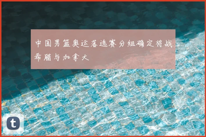 中国男篮奥运落选赛分组确定将战希腊与加拿大
