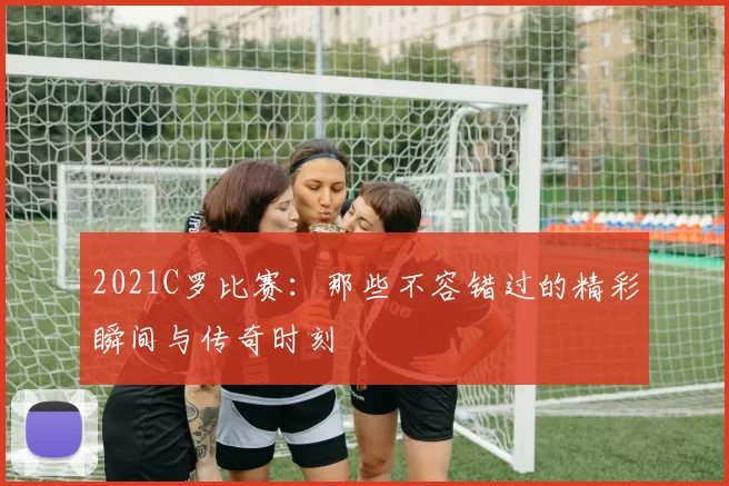 2021C罗比赛：那些不容错过的精彩瞬间与传奇时刻