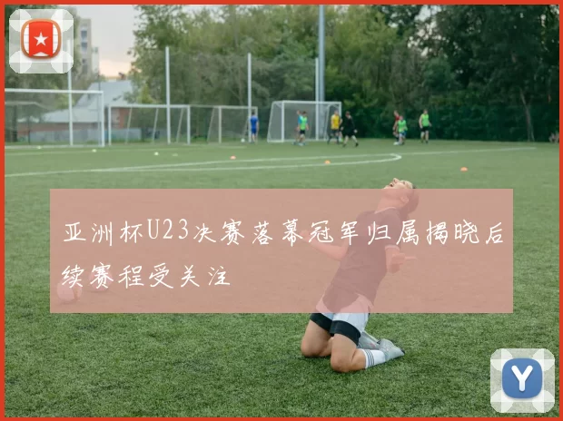 亚洲杯U23决赛落幕冠军归属揭晓后续赛程受关注