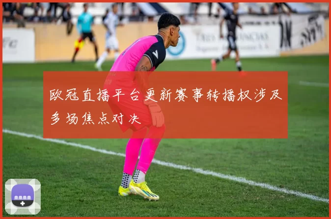欧冠直播平台更新赛事转播权涉及多场焦点对决