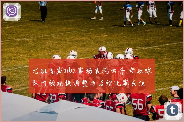 尤班克斯nba赛场表现回升 带动球队内线轮换调整与后续比赛关注