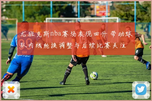 尤班克斯nba赛场表现回升 带动球队内线轮换调整与后续比赛关注