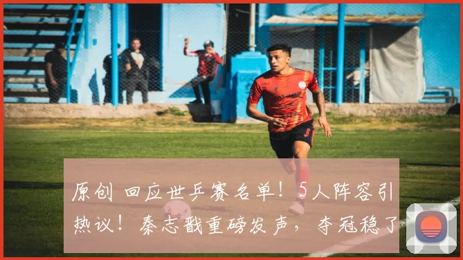 原创 回应世乒赛名单!5人阵容引热议!秦志戬重磅发声,夺冠稳了吗?