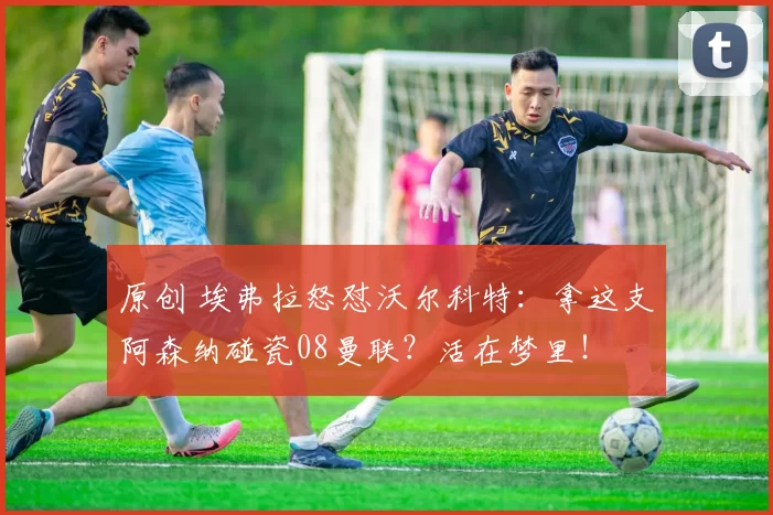 原创 埃弗拉怒怼沃尔科特：拿这支阿森纳碰瓷08曼联？活在梦里！