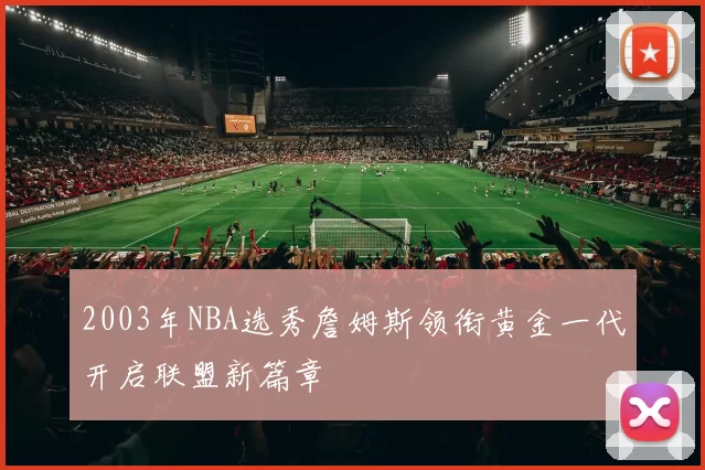 2003年NBA选秀詹姆斯领衔黄金一代开启联盟新篇章