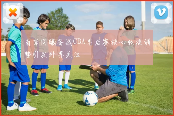 南京同曦备战CBA季后赛核心轮换调整引发外界关注