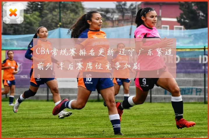 CBA常规赛排名更新 辽宁广东紧追前列 季后赛席位竞争加剧