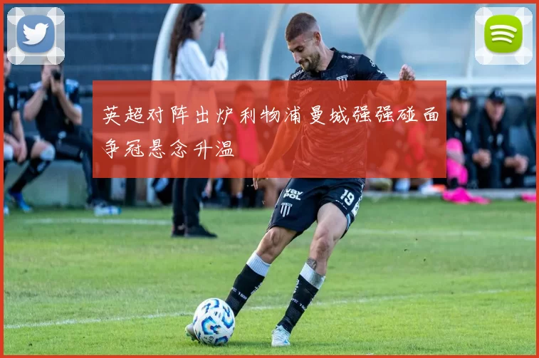 英超对阵出炉利物浦曼城强强碰面争冠悬念升温