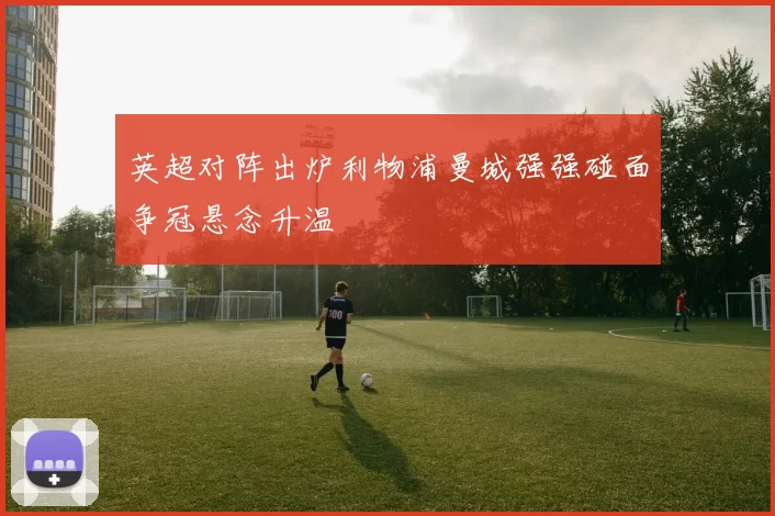 英超对阵出炉利物浦曼城强强碰面争冠悬念升温