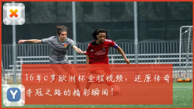 16年c罗欧洲杯全程视频，还原传奇夺冠之路的精彩瞬间！