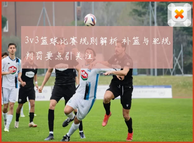 3v3篮球比赛规则解析 补篮与犯规判罚要点引关注