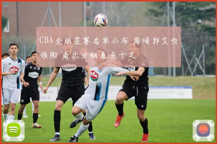 CBA全明星赛名单公布 周琦郭艾伦领衔 南北分组看点十足