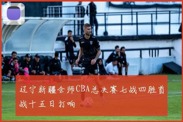 辽宁新疆会师CBA总决赛七战四胜首战十五日打响