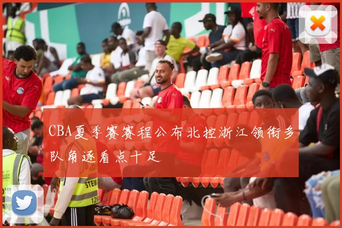 CBA夏季赛赛程公布北控浙江领衔多队角逐看点十足