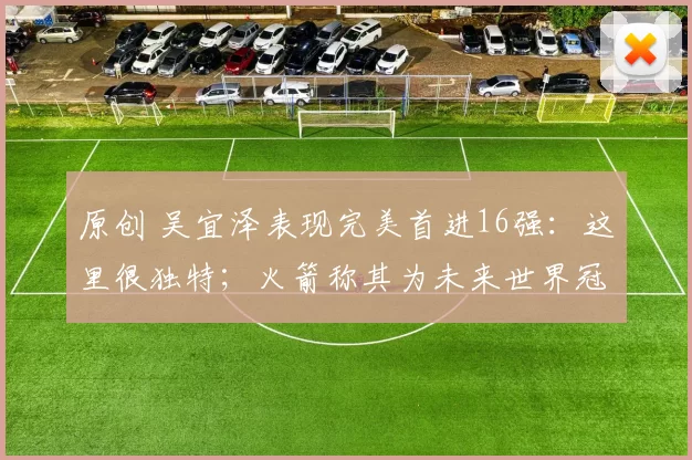 原创 吴宜泽表现完美首进16强：这里很独特；火箭称其为未来世界冠军