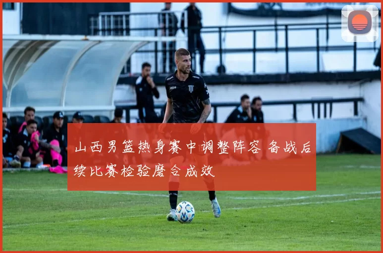 山西男篮热身赛中调整阵容 备战后续比赛检验磨合成效