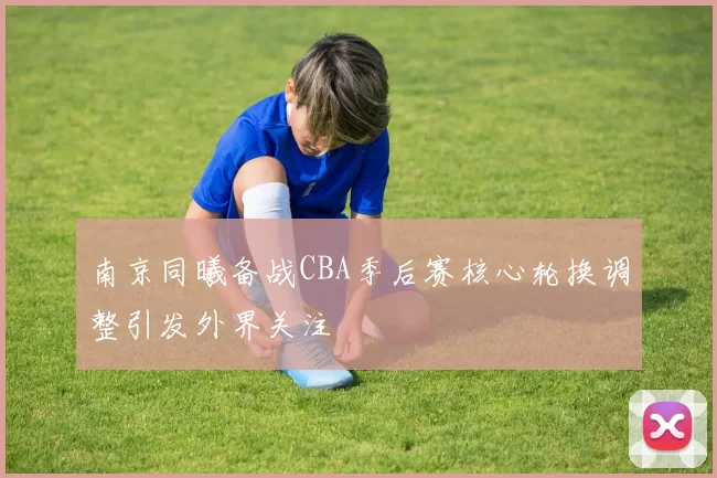 南京同曦备战CBA季后赛核心轮换调整引发外界关注