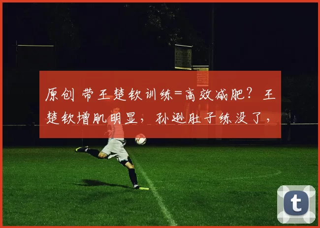 原创 带王楚钦训练=高效减肥？王楚钦增肌明显，孙逊肚子练没了，王皓头发支棱自称找回手感