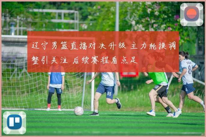 辽宁男篮直播对决升级 主力轮换调整引关注 后续赛程看点足