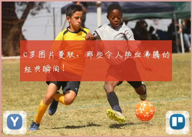 c罗图片曼联，那些令人热血沸腾的经典瞬间！