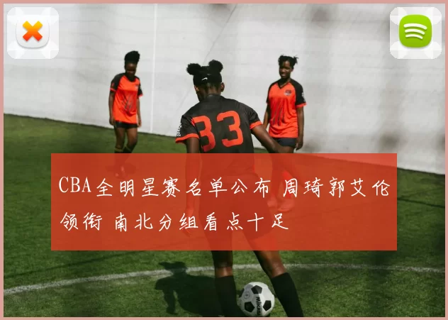 CBA全明星赛名单公布 周琦郭艾伦领衔 南北分组看点十足