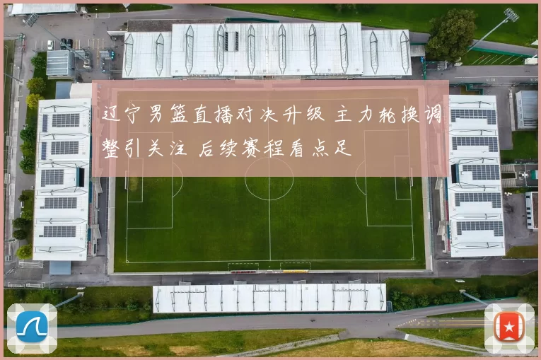 辽宁男篮直播对决升级 主力轮换调整引关注 后续赛程看点足