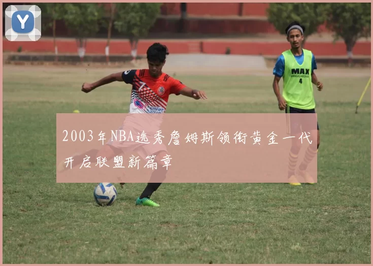 2003年NBA选秀詹姆斯领衔黄金一代开启联盟新篇章