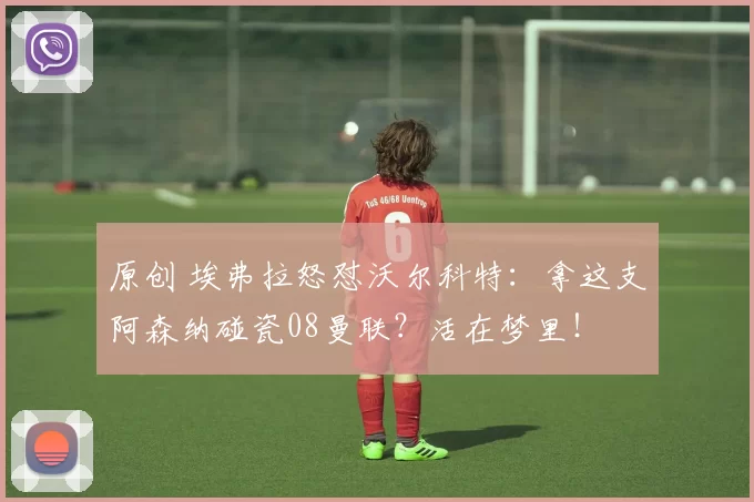 原创 埃弗拉怒怼沃尔科特：拿这支阿森纳碰瓷08曼联？活在梦里！