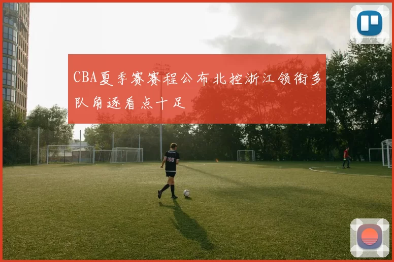 CBA夏季赛赛程公布北控浙江领衔多队角逐看点十足